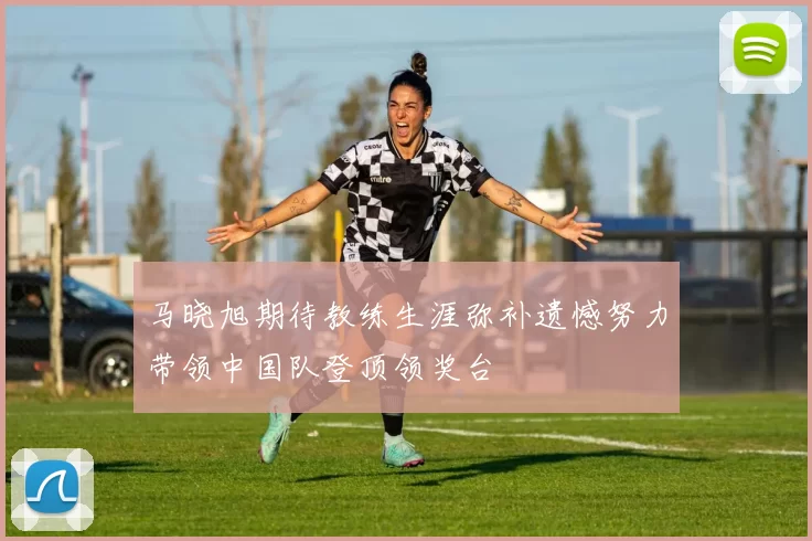 马晓旭期待教练生涯弥补遗憾努力带领中国队登顶领奖台