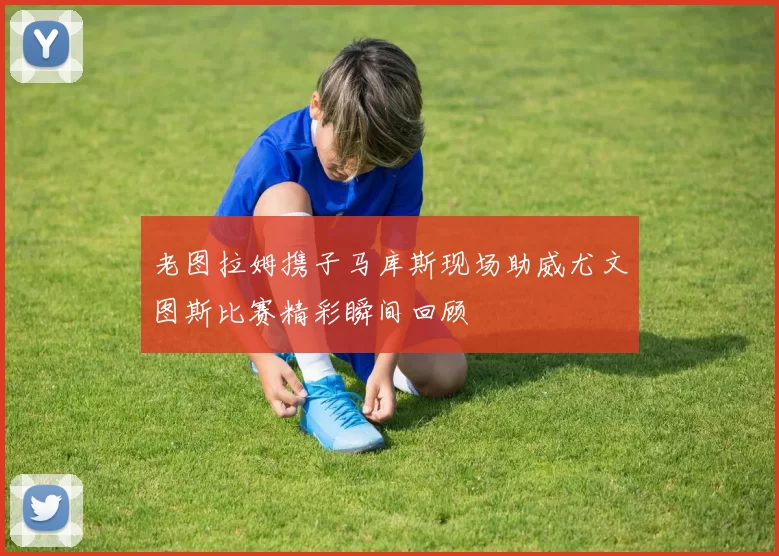 老图拉姆携子马库斯现场助威尤文图斯比赛精彩瞬间回顾