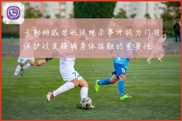 卡勒姆威尔逊谈绝杀事件认为门将保护过度强调身体接触的重要性