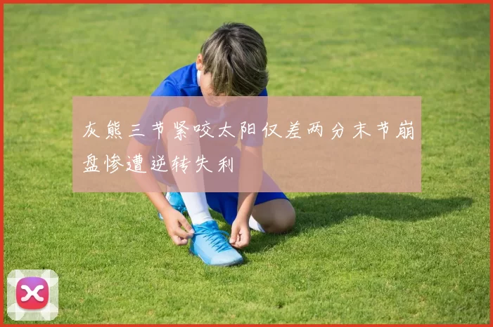 灰熊三节紧咬太阳仅差两分末节崩盘惨遭逆转失利