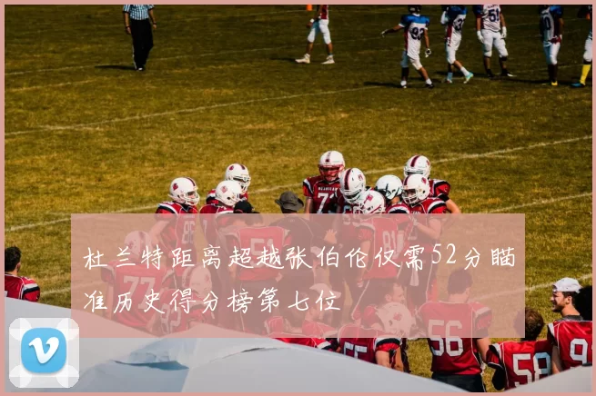 杜兰特距离超越张伯伦仅需52分瞄准历史得分榜第七位