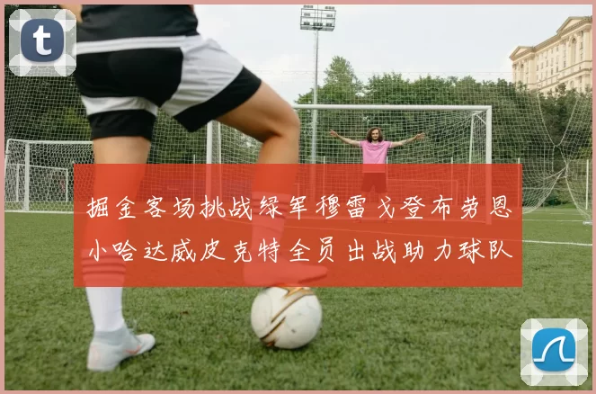 掘金客场挑战绿军穆雷戈登布劳恩小哈达威皮克特全员出战助力球队