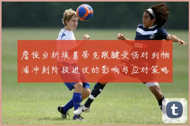 詹俊分析埃基蒂克跟腱受伤对利物浦冲刺阶段进攻的影响与应对策略