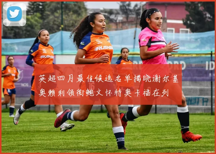 英超四月最佳候选名单揭晓谢尔基奥赖利领衔鲍文怀特奥卡福在列