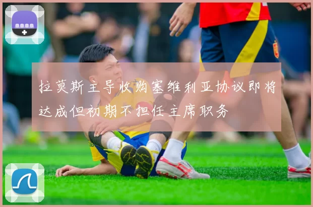 拉莫斯主导收购塞维利亚协议即将达成但初期不担任主席职务