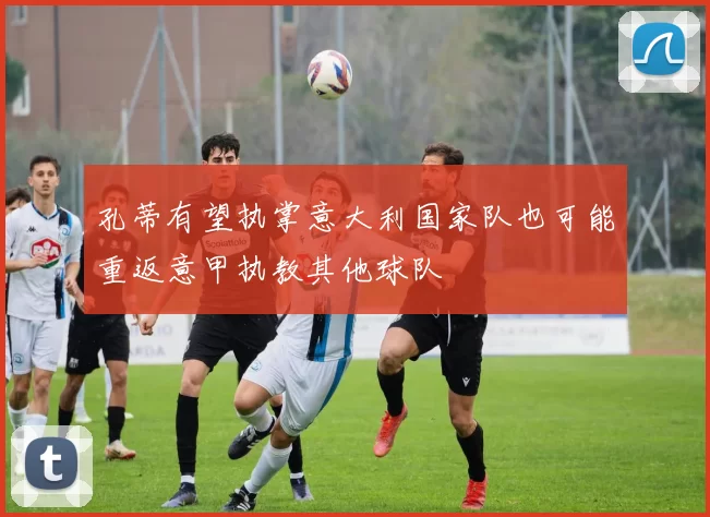 孔蒂有望执掌意大利国家队也可能重返意甲执教其他球队