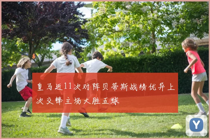 皇马近11次对阵贝蒂斯战绩优异上次交锋主场大胜五球