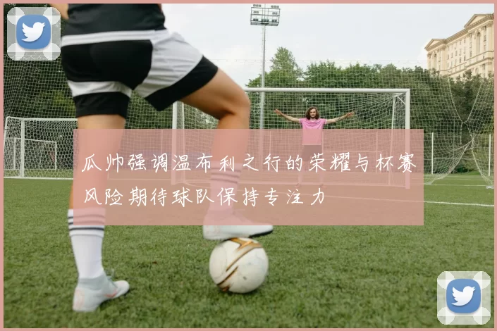 瓜帅强调温布利之行的荣耀与杯赛风险期待球队保持专注力
