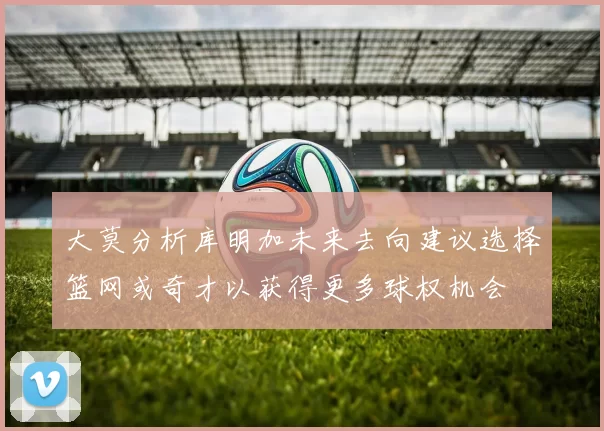大莫分析库明加未来去向建议选择篮网或奇才以获得更多球权机会