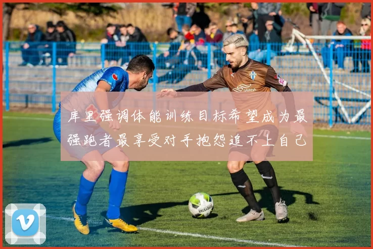 库里强调体能训练目标希望成为最强跑者最享受对手抱怨追不上自己