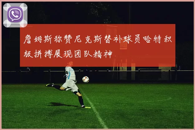詹姆斯称赞尼克斯替补球员哈特积极拼搏展现团队精神