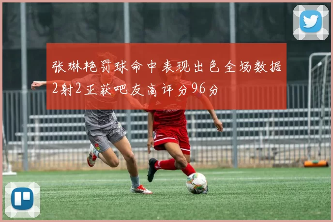张琳艳罚球命中表现出色全场数据2射2正获吧友高评分96分